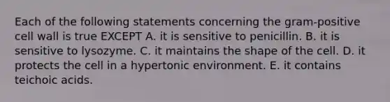 Each of the following statements concerning the gram-positive cell wall is true EXCEPT A. it is sensitive to penicillin. B. it is sensitive to lysozyme. C. it maintains the shape of the cell. D. it protects the cell in a hypertonic environment. E. it contains teichoic acids.