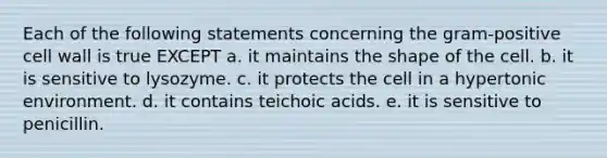 Each of the following statements concerning the gram-positive cell wall is true EXCEPT a. it maintains the shape of the cell. b. it is sensitive to lysozyme. c. it protects the cell in a hypertonic environment. d. it contains teichoic acids. e. it is sensitive to penicillin.