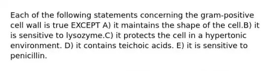 Each of the following statements concerning the gram-positive cell wall is true EXCEPT A) it maintains the shape of the cell.B) it is sensitive to lysozyme.C) it protects the cell in a hypertonic environment. D) it contains teichoic acids. E) it is sensitive to penicillin.