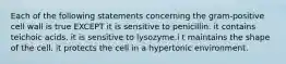 Each of the following statements concerning the gram-positive cell wall is true EXCEPT it is sensitive to penicillin. it contains teichoic acids. it is sensitive to lysozyme.i t maintains the shape of the cell. it protects the cell in a hypertonic environment.