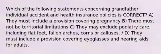 Which of the following statements concerning grandfather individual accident and health insurance policies is CORRECT? A) They must include a provision covering pregnancy B) There must not be territorial limitations C) They may exclude podiatry care, including flat feet, fallen arches, corns or calluses. / D) They must include a provision covering eyeglasses and hearing aids for adults.