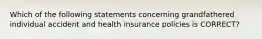 Which of the following statements concerning grandfathered individual accident and health insurance policies is CORRECT?