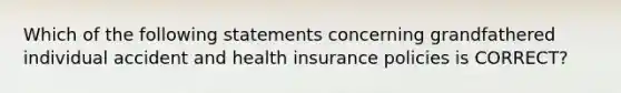 Which of the following statements concerning grandfathered individual accident and health insurance policies is CORRECT?