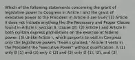 Which of the following statements concerning the grant of legislative power to Congress in Article I and the grant of executive power to the President in Article II are true? (1) Article II does not include anything like the Necessary and Proper Clause found in Article I, section 8, clause 18. (2) Article I and Article II both contain express prohibitions on the exercise of federal power. (3) Unlike Article I, which purports to vest in Congress only the legislative powers "herein granted," Article II vests in the President the "executive Power" without qualification. A (1) only B (1) and (3) only C (2) and (3) only D (1), (2), and (3)