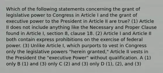 Which of the following statements concerning the grant of legislative power to Congress in Article I and the grant of executive power to the President in Article II are true? (1) Article II does not include anything like the Necessary and Proper Clause found in Article I, section 8, clause 18. (2) Article I and Article II both contain express prohibitions on the exercise of federal power. (3) Unlike Article I, which purports to vest in Congress only the legislative powers "herein granted," Article II vests in the President the "executive Power" without qualification. A (1) only B (1) and (3) only C (2) and (3) only D (1), (2), and (3)