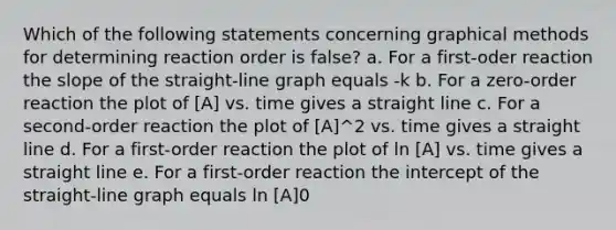 Which of the following statements concerning graphical methods for determining reaction order is false? a. For a first-oder reaction the slope of the straight-line graph equals -k b. For a zero-order reaction the plot of [A] vs. time gives a straight line c. For a second-order reaction the plot of [A]^2 vs. time gives a straight line d. For a first-order reaction the plot of ln [A] vs. time gives a straight line e. For a first-order reaction the intercept of the straight-line graph equals ln [A]0