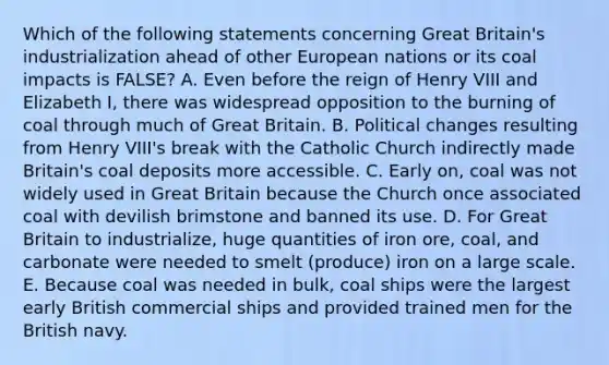 Which of the following statements concerning Great Britain's industrialization ahead of other European nations or its coal impacts is FALSE? A. Even before the reign of Henry VIII and Elizabeth I, there was widespread opposition to the burning of coal through much of Great Britain. B. Political changes resulting from Henry VIII's break with the Catholic Church indirectly made Britain's coal deposits more accessible. C. Early on, coal was not widely used in Great Britain because the Church once associated coal with devilish brimstone and banned its use. D. For Great Britain to industrialize, huge quantities of iron ore, coal, and carbonate were needed to smelt (produce) iron on a large scale. E. Because coal was needed in bulk, coal ships were the largest early British commercial ships and provided trained men for the British navy.