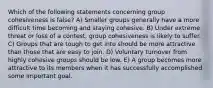 Which of the following statements concerning group cohesiveness is false? A) Smaller groups generally have a more difficult time becoming and staying cohesive. B) Under extreme threat or loss of a contest, group cohesiveness is likely to suffer. C) Groups that are tough to get into should be more attractive than those that are easy to join. D) Voluntary turnover from highly cohesive groups should be low. E) A group becomes more attractive to its members when it has successfully accomplished some important goal.