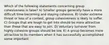 Which of the following statements concerning group cohesiveness is false? A) Smaller groups generally have a more difficult time becoming and staying cohesive. B) Under extreme threat or loss of a contest, group cohesiveness is likely to suffer. C) Groups that are tough to get into should be more attractive than those that are easy to join. D) Voluntary turnover from highly cohesive groups should be low. E) A group becomes more attractive to its members when it has successfully accomplished some important