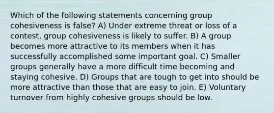 Which of the following statements concerning group cohesiveness is false? A) Under extreme threat or loss of a contest, group cohesiveness is likely to suffer. B) A group becomes more attractive to its members when it has successfully accomplished some important goal. C) Smaller groups generally have a more difficult time becoming and staying cohesive. D) Groups that are tough to get into should be more attractive than those that are easy to join. E) Voluntary turnover from highly cohesive groups should be low.