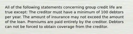 All of the following statements concerning group credit life are true except: The creditor must have a minimum of 100 debtors per year. The amount of insurance may not exceed the amount of the loan. Premiums are paid entirely by the creditor. Debtors can not be forced to obtain coverage from the creditor.