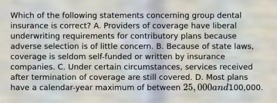 Which of the following statements concerning group dental insurance is correct? A. Providers of coverage have liberal underwriting requirements for contributory plans because adverse selection is of little concern. B. Because of state laws, coverage is seldom self-funded or written by insurance companies. C. Under certain circumstances, services received after termination of coverage are still covered. D. Most plans have a calendar-year maximum of between 25,000 and100,000.