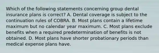 Which of the following statements concerning group dental insurance plans is correct? A. Dental coverage is subject to the continuation rules of COBRA. B. Most plans contain a lifetime maximum but no calendar year maximum. C. Most plans exclude benefits when a required predetermination of benefits is not obtained. D. Most plans have shorter probationary periods than medical expense plans have.