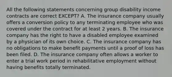 All the following statements concerning group disability income contracts are correct EXCEPT? A. The insurance company usually offers a conversion policy to any terminating employee who was covered under the contract for at least 2 years. B. The insurance company has the right to have a disabled employee examined by a physician of its own choice. C. The insurance company has no obligations to make benefit payments until a proof of loss has been filed. D. The insurance company often allows a worker to enter a trial work period in rehabilitative employment without having benefits totally terminated.