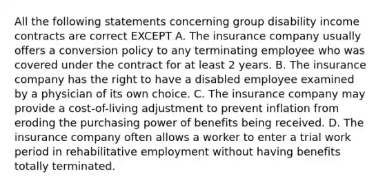 All the following statements concerning group disability income contracts are correct EXCEPT A. The insurance company usually offers a conversion policy to any terminating employee who was covered under the contract for at least 2 years. B. The insurance company has the right to have a disabled employee examined by a physician of its own choice. C. The insurance company may provide a cost-of-living adjustment to prevent inflation from eroding the purchasing power of benefits being received. D. The insurance company often allows a worker to enter a trial work period in rehabilitative employment without having benefits totally terminated.