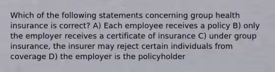 Which of the following statements concerning group health insurance is correct? A) Each employee receives a policy B) only the employer receives a certificate of insurance C) under group insurance, the insurer may reject certain individuals from coverage D) the employer is the policyholder