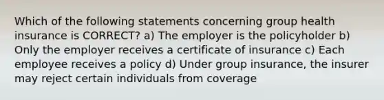 Which of the following statements concerning group health insurance is CORRECT? a) The employer is the policyholder b) Only the employer receives a certificate of insurance c) Each employee receives a policy d) Under group insurance, the insurer may reject certain individuals from coverage