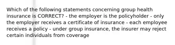 Which of the following statements concerning group health insurance is CORRECT? - the employer is the policyholder - only the employer receives a certificate of insurance - each employee receives a policy - under group insurance, the insurer may reject certain individuals from coverage