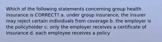 Which of the following statements concerning group health insurance is CORRECT? a. under group insurance, the insurer may reject certain individuals from coverage b. the employer is the policyholder c. only the employer receives a certificate of insurance d. each employee receives a policy