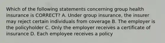 Which of the following statements concerning group health insurance is CORRECT? A. Under group insurance, the insurer may reject certain individuals from coverage B. The employer is the policyholder C. Only the employer receives a certificate of insurance D. Each employee receives a policy