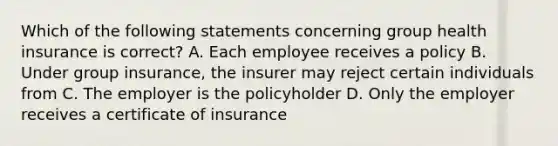 Which of the following statements concerning group health insurance is correct? A. Each employee receives a policy B. Under group insurance, the insurer may reject certain individuals from C. The employer is the policyholder D. Only the employer receives a certificate of insurance