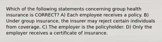 Which of the following statements concerning group health insurance is CORRECT? A) Each employee receives a policy. B) Under group insurance, the insurer may reject certain individuals from coverage. C) The employer is the policyholder. D) Only the employer receives a certificate of insurance.