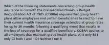 Which of the following statements concerning group health insurance is correct? The Consolidated Omnibus Budget Reconciliation Act of 1985 (COBRA) requires that group health plans allow employees and certain beneficiaries to elect to have their current health insurance coverage extended at group rates for up to 36 months following a qualifying event that results in the loss of coverage for a qualified beneficiary. COBRA applies to all employers that maintain group health plans. A) II only B) I only C) Both I and II D) Neither I nor II