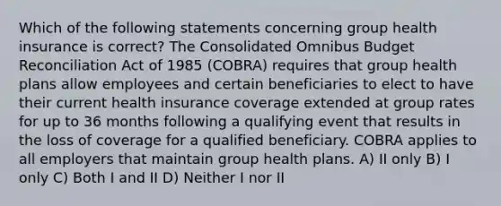 Which of the following statements concerning group health insurance is correct? The Consolidated Omnibus Budget Reconciliation Act of 1985 (COBRA) requires that group health plans allow employees and certain beneficiaries to elect to have their current health insurance coverage extended at group rates for up to 36 months following a qualifying event that results in the loss of coverage for a qualified beneficiary. COBRA applies to all employers that maintain group health plans. A) II only B) I only C) Both I and II D) Neither I nor II