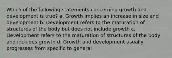 Which of the following statements concerning growth and development is true? a. Growth implies an increase in size and development b. Development refers to the maturation of structures of the body but does not include growth c. Development refers to the maturation of structures of the body and includes growth d. Growth and development usually progresses from specific to general