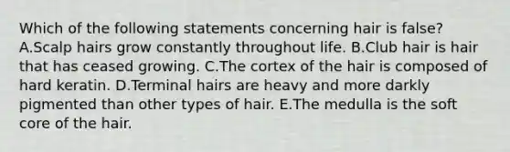 Which of the following statements concerning hair is false? A.Scalp hairs grow constantly throughout life. B.Club hair is hair that has ceased growing. C.The cortex of the hair is composed of hard keratin. D.Terminal hairs are heavy and more darkly pigmented than other types of hair. E.The medulla is the soft core of the hair.