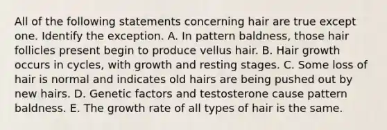 All of the following statements concerning hair are true except one. Identify the exception. A. In pattern baldness, those hair follicles present begin to produce vellus hair. B. Hair growth occurs in cycles, with growth and resting stages. C. Some loss of hair is normal and indicates old hairs are being pushed out by new hairs. D. Genetic factors and testosterone cause pattern baldness. E. The growth rate of all types of hair is the same.