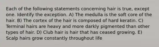 Each of the following statements concerning hair is true, except one. Identify the exception. A) The medulla is the soft core of the hair. B) The cortex of the hair is composed of hard keratin. C) Terminal hairs are heavy and more darkly pigmented than other types of hair. D) Club hair is hair that has ceased growing. E) Scalp hairs grow constantly throughout life