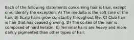 Each of the following statements concerning hair is true, except one. Identify the exception. A) The medulla is the soft core of the hair. B) Scalp hairs grow constantly throughout life. C) Club hair is hair that has ceased growing. D) The cortex of the hair is composed of hard keratin. E) Terminal hairs are heavy and more darkly pigmented than other types of hair.