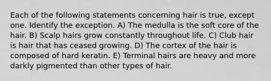 Each of the following statements concerning hair is true, except one. Identify the exception. A) The medulla is the soft core of the hair. B) Scalp hairs grow constantly throughout life. C) Club hair is hair that has ceased growing. D) The cortex of the hair is composed of hard keratin. E) Terminal hairs are heavy and more darkly pigmented than other types of hair.