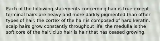 Each of the following statements concerning hair is true except terminal hairs are heavy and more darkly pigmented than other types of hair. the cortex of the hair is composed of hard keratin. scalp hairs grow constantly throughout life. the medulla is the soft core of the hair. club hair is hair that has ceased growing.