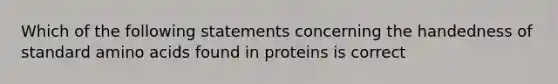 Which of the following statements concerning the handedness of standard amino acids found in proteins is correct