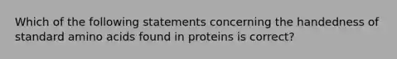 Which of the following statements concerning the handedness of standard amino acids found in proteins is correct?