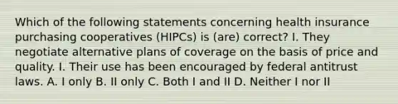 Which of the following statements concerning health insurance purchasing cooperatives (HIPCs) is (are) correct? I. They negotiate alternative plans of coverage on the basis of price and quality. I. Their use has been encouraged by federal antitrust laws. A. I only B. II only C. Both I and II D. Neither I nor II