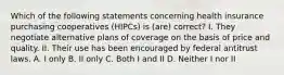 Which of the following statements concerning health insurance purchasing cooperatives (HIPCs) is (are) correct? I. They negotiate alternative plans of coverage on the basis of price and quality. II. Their use has been encouraged by federal antitrust laws. A. I only B. II only C. Both I and II D. Neither I nor II