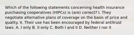 Which of the following statements concerning health insurance purchasing cooperatives (HIPCs) is (are) correct? I. They negotiate alternative plans of coverage on the basis of price and quality. II. Their use has been encouraged by federal antitrust laws. A. I only B. II only C. Both I and II D. Neither I nor II