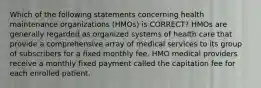 Which of the following statements concerning health maintenance organizations (HMOs) is CORRECT? HMOs are generally regarded as organized systems of health care that provide a comprehensive array of medical services to its group of subscribers for a fixed monthly fee. HMO medical providers receive a monthly fixed payment called the capitation fee for each enrolled patient.