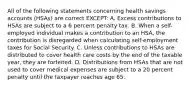 All of the following statements concerning health savings accounts (HSAs) are correct EXCEPT: A. Excess contributions to HSAs are subject to a 6 percent penalty tax. B. When a self-employed individual makes a contribution to an HSA, the contribution is disregarded when calculating self-employment taxes for Social Security. C. Unless contributions to HSAs are distributed to cover health care costs by the end of the taxable year, they are forfeited. D. Distributions from HSAs that are not used to cover medical expenses are subject to a 20 percent penalty until the taxpayer reaches age 65.