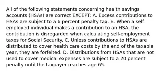 All of the following statements concerning health savings accounts (HSAs) are correct EXCEPT: A. Excess contributions to HSAs are subject to a 6 percent penalty tax. B. When a self-employed individual makes a contribution to an HSA, the contribution is disregarded when calculating self-employment taxes for Social Security. C. Unless contributions to HSAs are distributed to cover health care costs by the end of the taxable year, they are forfeited. D. Distributions from HSAs that are not used to cover medical expenses are subject to a 20 percent penalty until the taxpayer reaches age 65.