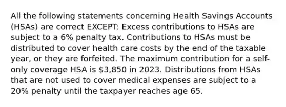 All the following statements concerning Health Savings Accounts (HSAs) are correct EXCEPT: Excess contributions to HSAs are subject to a 6% penalty tax. Contributions to HSAs must be distributed to cover health care costs by the end of the taxable year, or they are forfeited. The maximum contribution for a self-only coverage HSA is 3,850 in 2023. Distributions from HSAs that are not used to cover medical expenses are subject to a 20% penalty until the taxpayer reaches age 65.