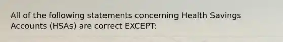 All of the following statements concerning Health Savings Accounts (HSAs) are correct EXCEPT: