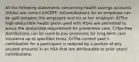 All the following statements concerning health savings accounts (HSAs) are correct EXCEPT: A)Contributions for an employee can be split between the employee and his or her employer. B)The high-deductible health plans used with HSAs are permitted to waive the deductible requirement for preventive care. C)Tax-free distributions can be used to pay premiums for long-term care insurance up to specified limits. D)The current year's contribution for a participant is reduced by a portion of any unused amounts in an HSA that are attributable to prior years' contributions.