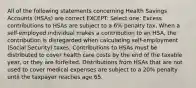 All of the following statements concerning Health Savings Accounts (HSAs) are correct EXCEPT: Select one: Excess contributions to HSAs are subject to a 6% penalty tax. When a self-employed individual makes a contribution to an HSA, the contribution is disregarded when calculating self-employment (Social Security) taxes. Contributions to HSAs must be distributed to cover health care costs by the end of the taxable year, or they are forfeited. Distributions from HSAs that are not used to cover medical expenses are subject to a 20% penalty until the taxpayer reaches age 65.