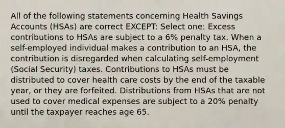 All of the following statements concerning Health Savings Accounts (HSAs) are correct EXCEPT: Select one: Excess contributions to HSAs are subject to a 6% penalty tax. When a self-employed individual makes a contribution to an HSA, the contribution is disregarded when calculating self-employment (Social Security) taxes. Contributions to HSAs must be distributed to cover health care costs by the end of the taxable year, or they are forfeited. Distributions from HSAs that are not used to cover medical expenses are subject to a 20% penalty until the taxpayer reaches age 65.