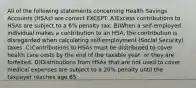 All of the following statements concerning Health Savings Accounts (HSAs) are correct EXCEPT: A)Excess contributions to HSAs are subject to a 6% penalty tax. B)When a self-employed individual makes a contribution to an HSA, the contribution is disregarded when calculating self-employment (Social Security) taxes. C)Contributions to HSAs must be distributed to cover health care costs by the end of the taxable year, or they are forfeited. D)Distributions from HSAs that are not used to cover medical expenses are subject to a 20% penalty until the taxpayer reaches age 65.