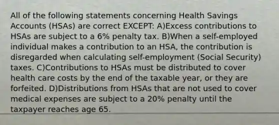 All of the following statements concerning Health Savings Accounts (HSAs) are correct EXCEPT: A)Excess contributions to HSAs are subject to a 6% penalty tax. B)When a self-employed individual makes a contribution to an HSA, the contribution is disregarded when calculating self-employment (Social Security) taxes. C)Contributions to HSAs must be distributed to cover health care costs by the end of the taxable year, or they are forfeited. D)Distributions from HSAs that are not used to cover medical expenses are subject to a 20% penalty until the taxpayer reaches age 65.